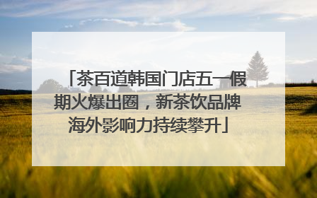茶百道韩国门店五一假期火爆出圈，新茶饮品牌海外影响力持续攀升