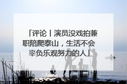 评论丨演员没戏拍兼职陪爬泰山，生活不会辜负乐观努力的人