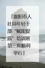 襄阳市人社局年轻干部“赋能提质”培训班第三期顺利举行