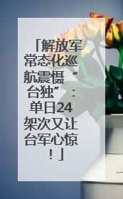 解放军常态化巡航震慑“台独”：单日24架次又让台军心惊！
