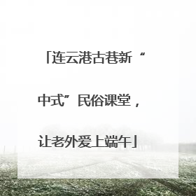 连云港古巷新“中式”民俗课堂，让老外爱上端午