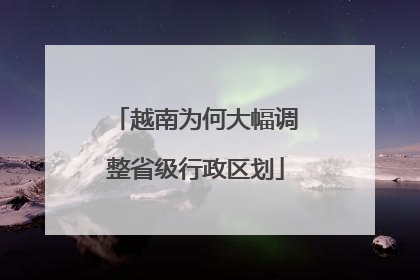 越南为何大幅调整省级行政区划