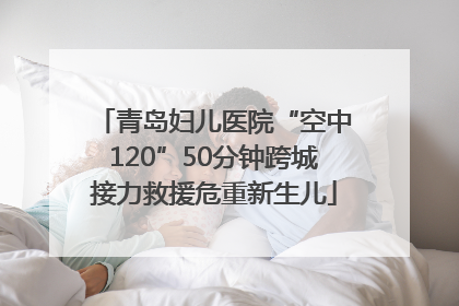 青岛妇儿医院“空中120”50分钟跨城接力救援危重新生儿
