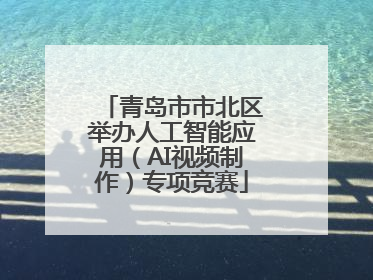 青岛市市北区举办人工智能应用（AI视频制作）专项竞赛