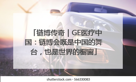 链博传奇｜GE医疗中国：链博会既是中国的舞台，也是世界的橱窗