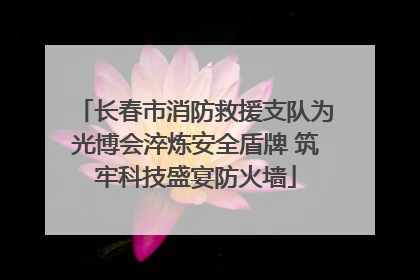 长春市消防救援支队为光博会淬炼安全盾牌 筑牢科技盛宴防火墙