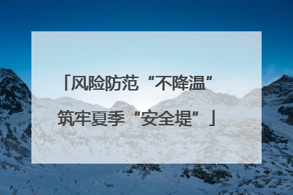 风险防范“不降温” 筑牢夏季“安全堤”
