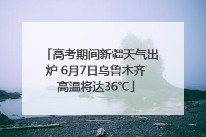 高考期间新疆天气出炉 6月7日乌鲁木齐高温将达36℃