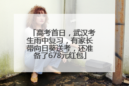 高考首日，武汉考生雨中复习，有家长带向日葵送考，还准备了678元红包