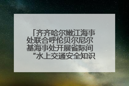 齐齐哈尔嫩江海事处联合呼伦贝尔尼尔基海事处开展省际间“水上交通安全知识进校园”活动