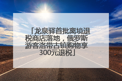 龙泉驿首批离境退税商店落地，俄罗斯游客洛带古镇购物享300元退税