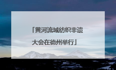 黄河流域纺织非遗大会在德州举行