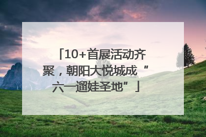 10+首展活动齐聚，朝阳大悦城成“六一遛娃圣地”