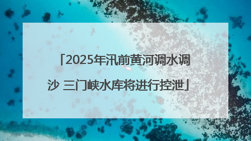 2025年汛前黄河调水调沙 三门峡水库将进行控泄