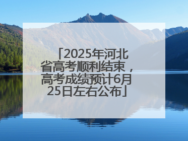 2025年河北省高考顺利结束，高考成绩预计6月25日左右公布