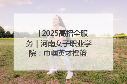 2025高招全服务｜河南女子职业学院：巾帼英才摇篮 职教创新高地