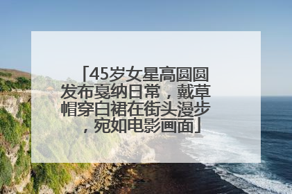 45岁女星高圆圆发布戛纳日常，戴草帽穿白裙在街头漫步，宛如电影画面
