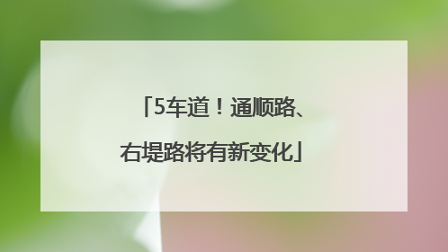 5车道！通顺路、右堤路将有新变化