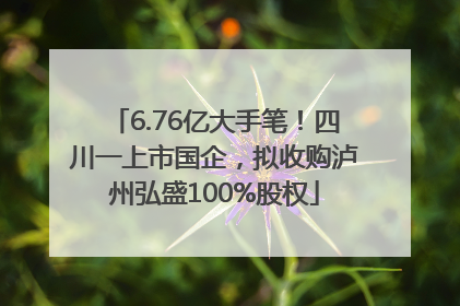 6.76亿大手笔！四川一上市国企，拟收购泸州弘盛100%股权