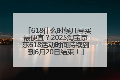 618什么时候几号买最便宜？2025淘宝京东618活动时间持续到到6月20日结束！